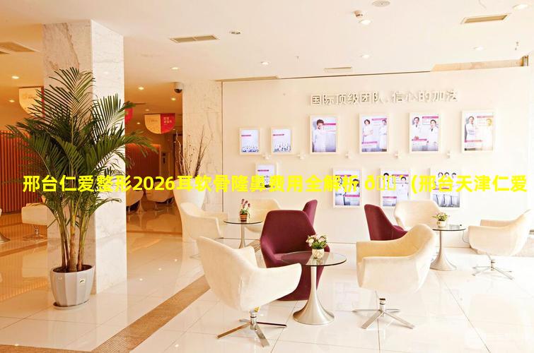 邢台仁爱整形2026耳软骨隆鼻费用全解析 🌴 (邢台天津仁爱医院妇科医院)